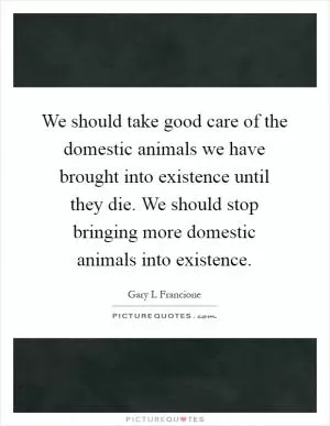 We should take good care of the domestic animals we have brought into existence until they die. We should stop bringing more domestic animals into existence Picture Quote #1