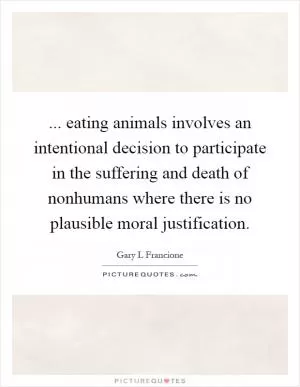 ... eating animals involves an intentional decision to participate in the suffering and death of nonhumans where there is no plausible moral justification Picture Quote #1