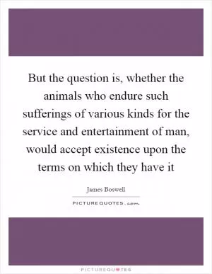 But the question is, whether the animals who endure such sufferings of various kinds for the service and entertainment of man, would accept existence upon the terms on which they have it Picture Quote #1