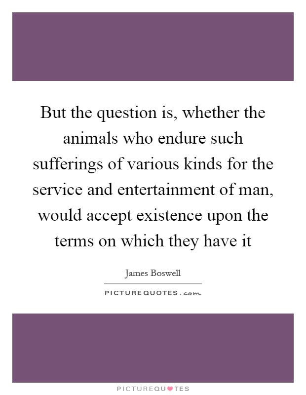 But the question is, whether the animals who endure such sufferings of various kinds for the service and entertainment of man, would accept existence upon the terms on which they have it Picture Quote #1