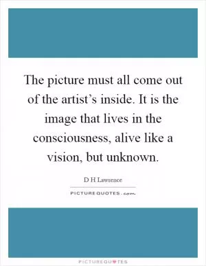 The picture must all come out of the artist’s inside. It is the image that lives in the consciousness, alive like a vision, but unknown Picture Quote #1