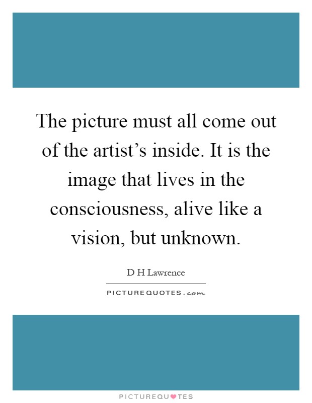 The picture must all come out of the artist's inside. It is the image that lives in the consciousness, alive like a vision, but unknown Picture Quote #1
