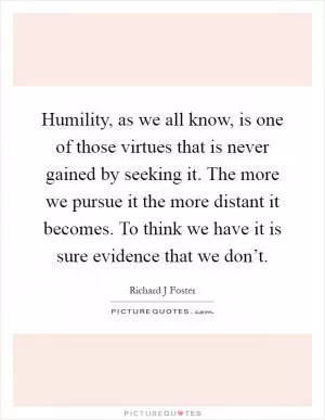 Humility, as we all know, is one of those virtues that is never gained by seeking it. The more we pursue it the more distant it becomes. To think we have it is sure evidence that we don’t Picture Quote #1