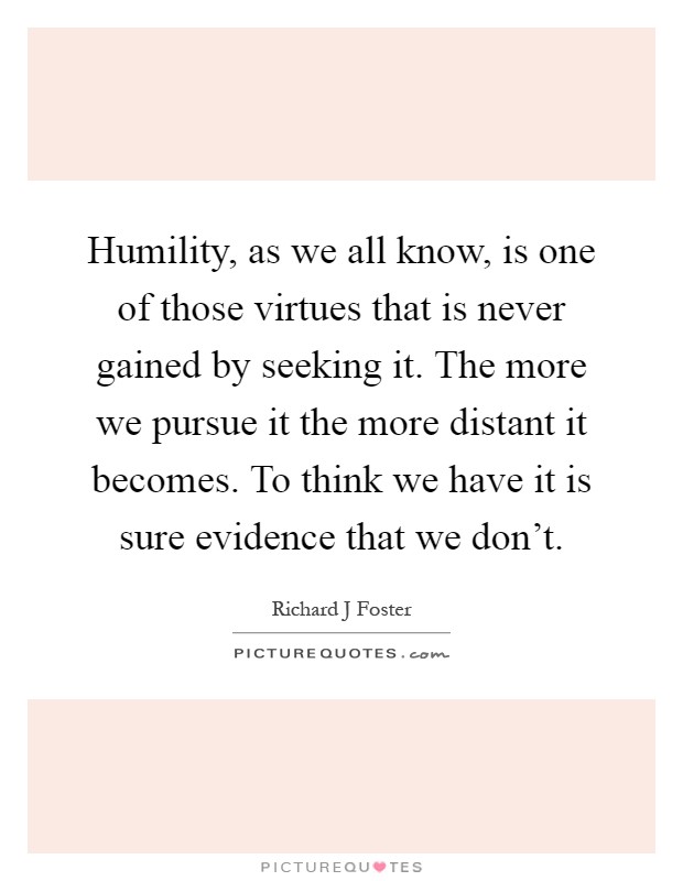 Humility, as we all know, is one of those virtues that is never gained by seeking it. The more we pursue it the more distant it becomes. To think we have it is sure evidence that we don't Picture Quote #1