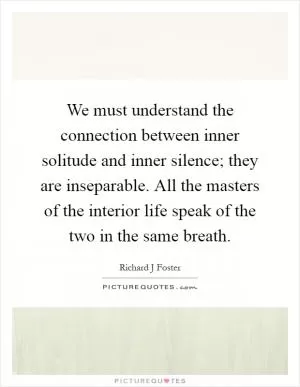 We must understand the connection between inner solitude and inner silence; they are inseparable. All the masters of the interior life speak of the two in the same breath Picture Quote #1