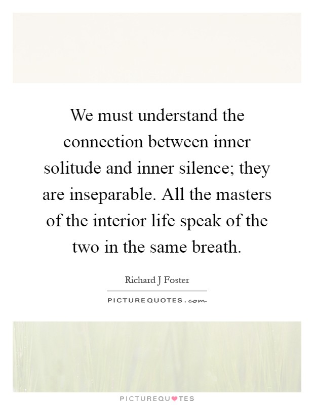We must understand the connection between inner solitude and inner silence; they are inseparable. All the masters of the interior life speak of the two in the same breath Picture Quote #1