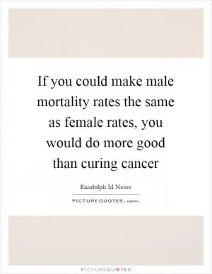 If you could make male mortality rates the same as female rates, you would do more good than curing cancer Picture Quote #1