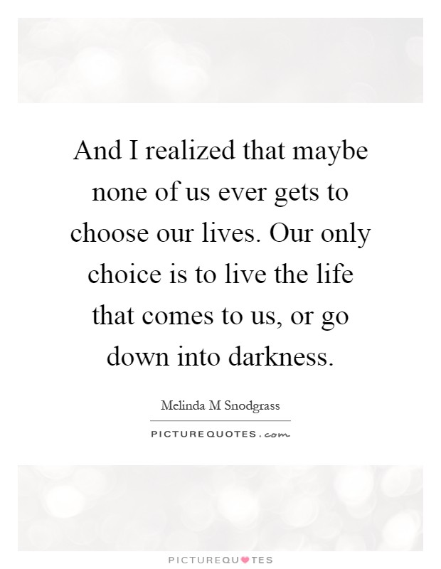 And I realized that maybe none of us ever gets to choose our lives. Our only choice is to live the life that comes to us, or go down into darkness Picture Quote #1