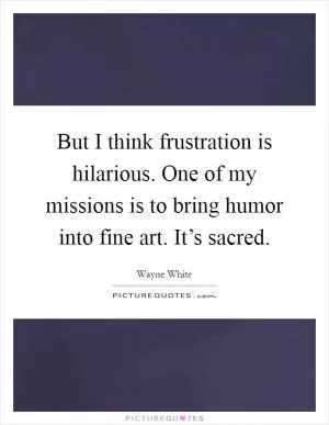 But I think frustration is hilarious. One of my missions is to bring humor into fine art. It’s sacred Picture Quote #1