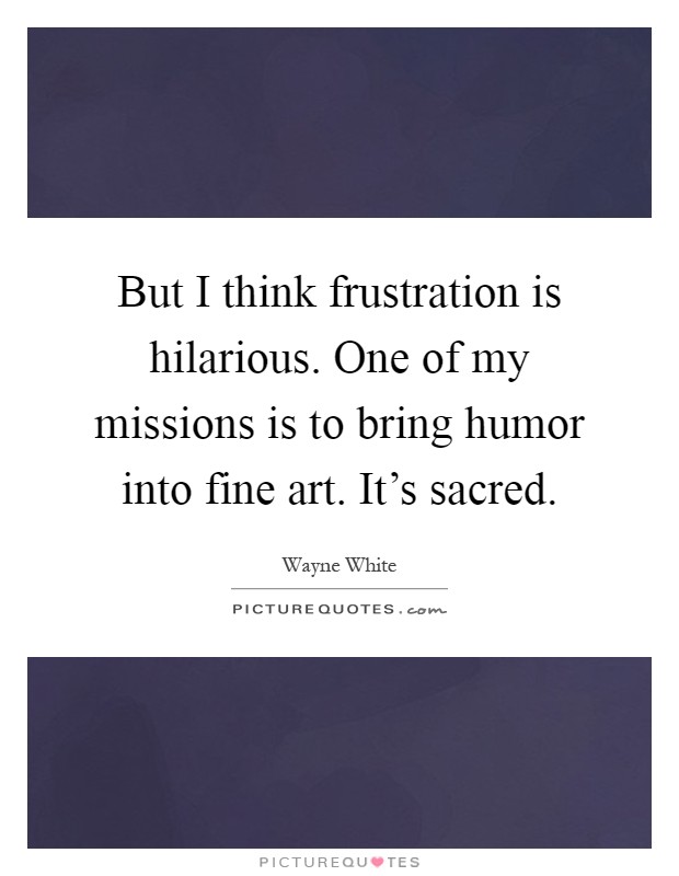 But I think frustration is hilarious. One of my missions is to bring humor into fine art. It's sacred Picture Quote #1