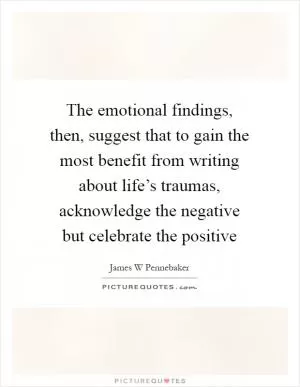 The emotional findings, then, suggest that to gain the most benefit from writing about life’s traumas, acknowledge the negative but celebrate the positive Picture Quote #1