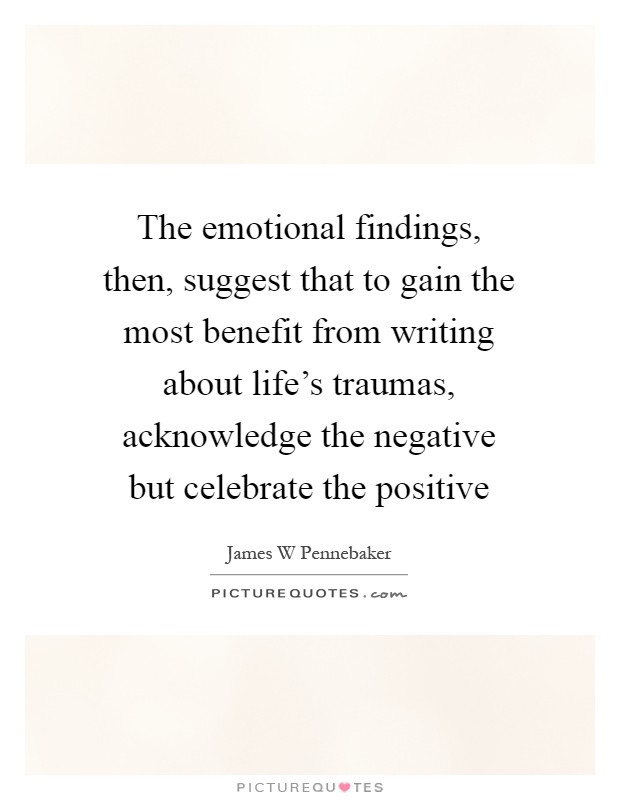 The emotional findings, then, suggest that to gain the most benefit from writing about life's traumas, acknowledge the negative but celebrate the positive Picture Quote #1