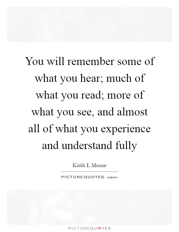 You will remember some of what you hear; much of what you read; more of what you see, and almost all of what you experience and understand fully Picture Quote #1