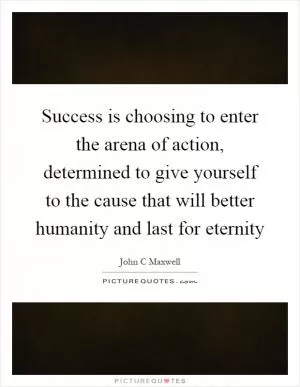 Success is choosing to enter the arena of action, determined to give yourself to the cause that will better humanity and last for eternity Picture Quote #1