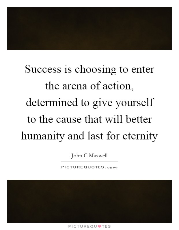 Success is choosing to enter the arena of action, determined to give yourself to the cause that will better humanity and last for eternity Picture Quote #1