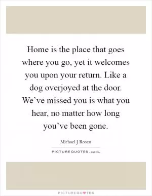 Home is the place that goes where you go, yet it welcomes you upon your return. Like a dog overjoyed at the door. We’ve missed you is what you hear, no matter how long you’ve been gone Picture Quote #1