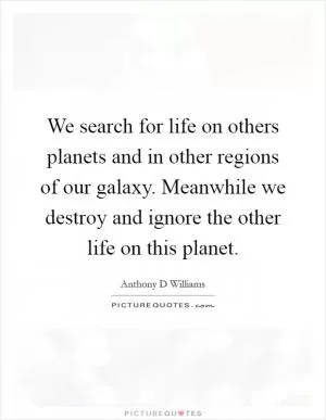We search for life on others planets and in other regions of our galaxy. Meanwhile we destroy and ignore the other life on this planet Picture Quote #1