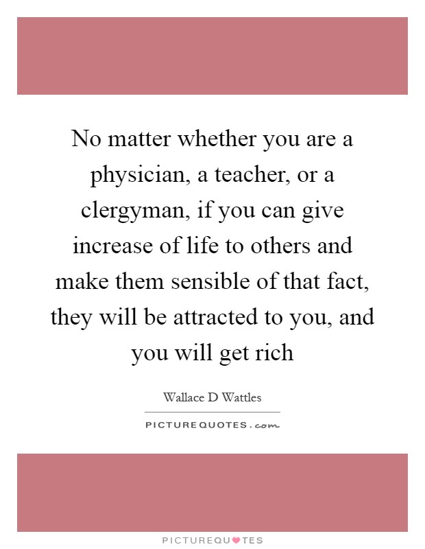 No matter whether you are a physician, a teacher, or a clergyman, if you can give increase of life to others and make them sensible of that fact, they will be attracted to you, and you will get rich Picture Quote #1