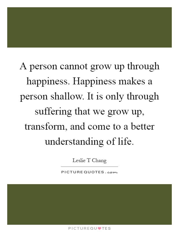 A person cannot grow up through happiness. Happiness makes a person shallow. It is only through suffering that we grow up, transform, and come to a better understanding of life Picture Quote #1