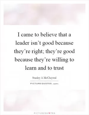 I came to believe that a leader isn’t good because they’re right; they’re good because they’re willing to learn and to trust Picture Quote #1