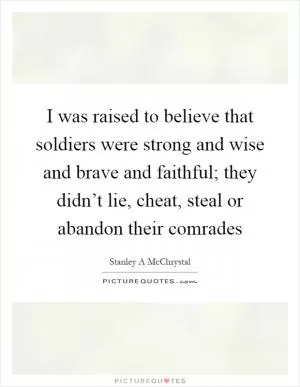 I was raised to believe that soldiers were strong and wise and brave and faithful; they didn’t lie, cheat, steal or abandon their comrades Picture Quote #1