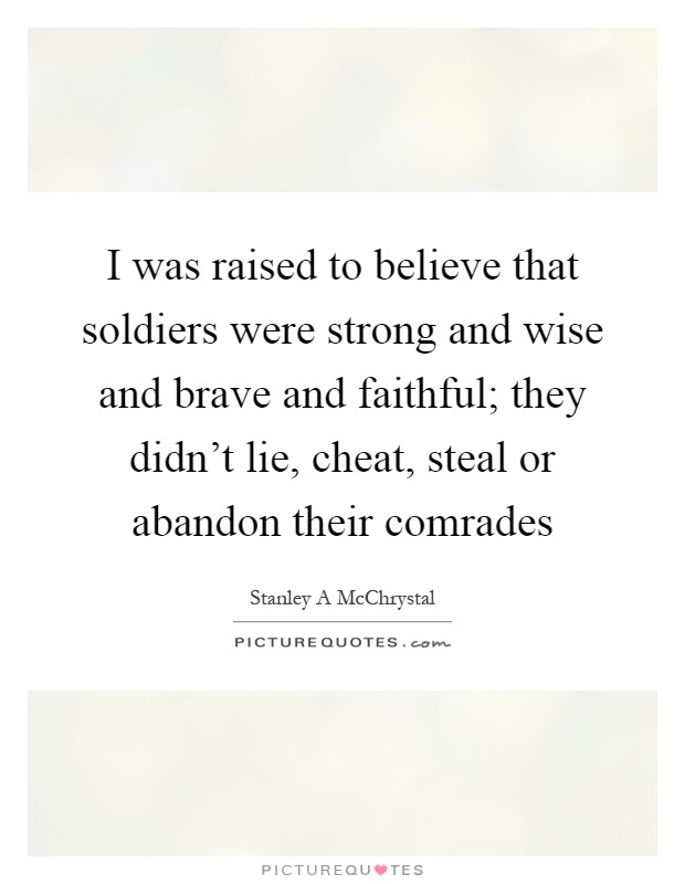 I was raised to believe that soldiers were strong and wise and brave and faithful; they didn't lie, cheat, steal or abandon their comrades Picture Quote #1