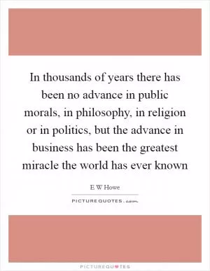 In thousands of years there has been no advance in public morals, in philosophy, in religion or in politics, but the advance in business has been the greatest miracle the world has ever known Picture Quote #1