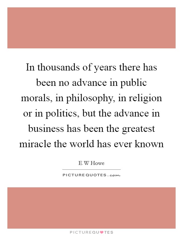 In thousands of years there has been no advance in public morals, in philosophy, in religion or in politics, but the advance in business has been the greatest miracle the world has ever known Picture Quote #1