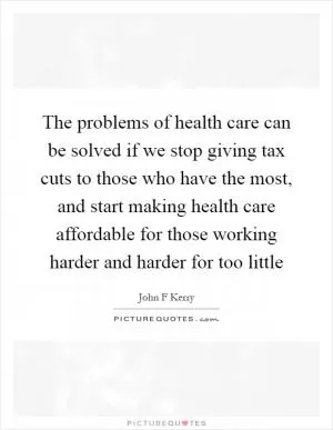 The problems of health care can be solved if we stop giving tax cuts to those who have the most, and start making health care affordable for those working harder and harder for too little Picture Quote #1