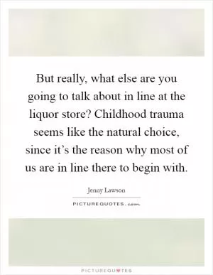But really, what else are you going to talk about in line at the liquor store? Childhood trauma seems like the natural choice, since it’s the reason why most of us are in line there to begin with Picture Quote #1