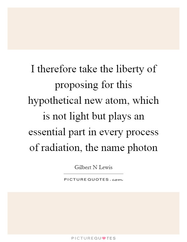 I therefore take the liberty of proposing for this hypothetical new atom, which is not light but plays an essential part in every process of radiation, the name photon Picture Quote #1