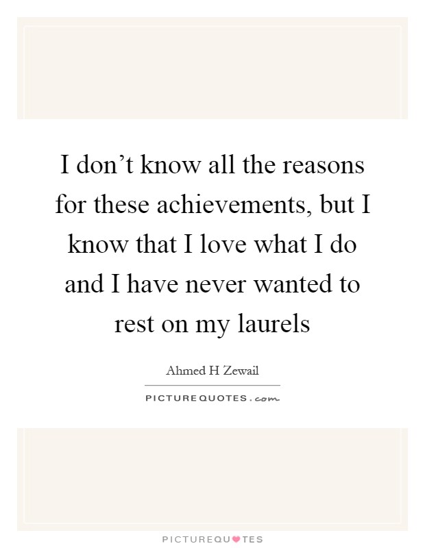 I don't know all the reasons for these achievements, but I know that I love what I do and I have never wanted to rest on my laurels Picture Quote #1