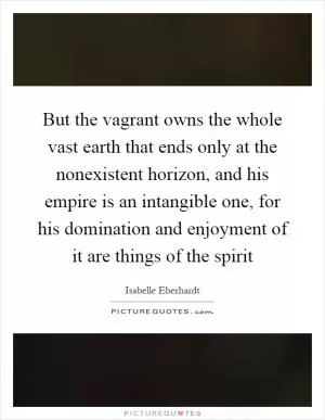 But the vagrant owns the whole vast earth that ends only at the nonexistent horizon, and his empire is an intangible one, for his domination and enjoyment of it are things of the spirit Picture Quote #1