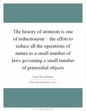The history of atomism is one of reductionism – the effort to reduce all the operations of nature to a small number of laws governing a small number of primordial objects Picture Quote #1