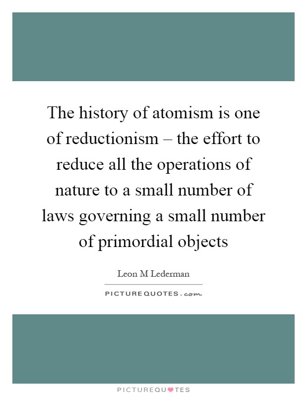 The history of atomism is one of reductionism – the effort to reduce all the operations of nature to a small number of laws governing a small number of primordial objects Picture Quote #1