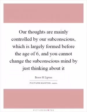 Our thoughts are mainly controlled by our subconscious, which is largely formed before the age of 6, and you cannot change the subconscious mind by just thinking about it Picture Quote #1