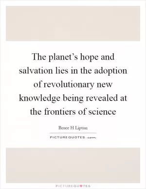The planet’s hope and salvation lies in the adoption of revolutionary new knowledge being revealed at the frontiers of science Picture Quote #1