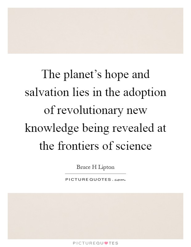 The planet's hope and salvation lies in the adoption of revolutionary new knowledge being revealed at the frontiers of science Picture Quote #1