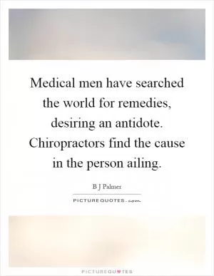 Medical men have searched the world for remedies, desiring an antidote. Chiropractors find the cause in the person ailing Picture Quote #1