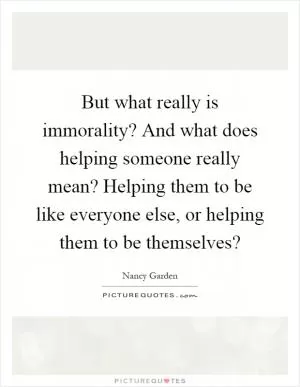 But what really is immorality? And what does helping someone really mean? Helping them to be like everyone else, or helping them to be themselves? Picture Quote #1