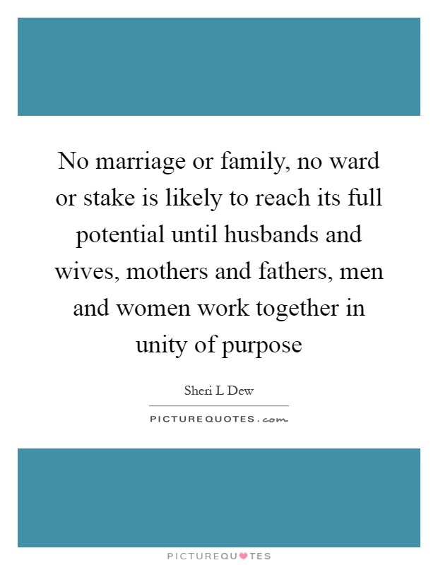 No marriage or family, no ward or stake is likely to reach its full potential until husbands and wives, mothers and fathers, men and women work together in unity of purpose Picture Quote #1