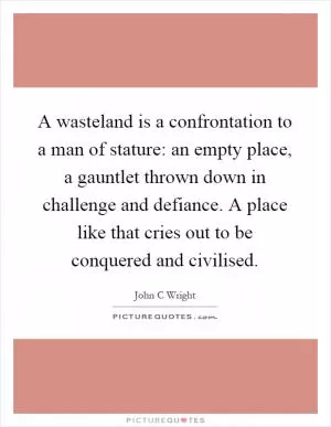 A wasteland is a confrontation to a man of stature: an empty place, a gauntlet thrown down in challenge and defiance. A place like that cries out to be conquered and civilised Picture Quote #1