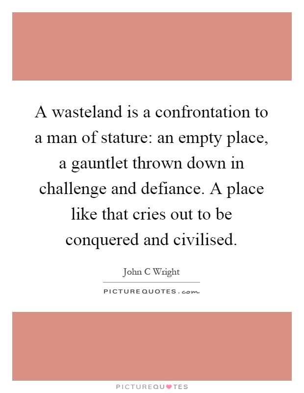 A wasteland is a confrontation to a man of stature: an empty place, a gauntlet thrown down in challenge and defiance. A place like that cries out to be conquered and civilised Picture Quote #1