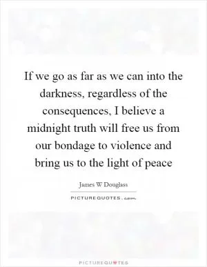 If we go as far as we can into the darkness, regardless of the consequences, I believe a midnight truth will free us from our bondage to violence and bring us to the light of peace Picture Quote #1