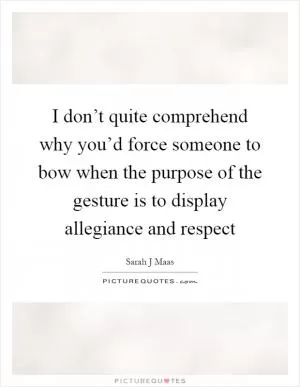 I don’t quite comprehend why you’d force someone to bow when the purpose of the gesture is to display allegiance and respect Picture Quote #1