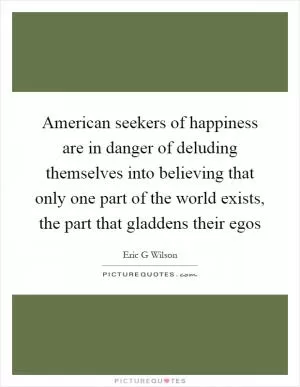 American seekers of happiness are in danger of deluding themselves into believing that only one part of the world exists, the part that gladdens their egos Picture Quote #1