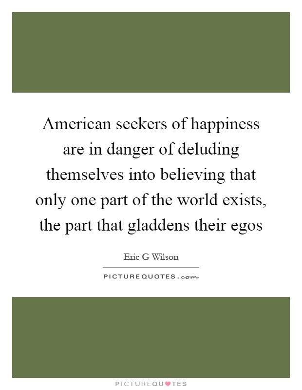 American seekers of happiness are in danger of deluding themselves into believing that only one part of the world exists, the part that gladdens their egos Picture Quote #1