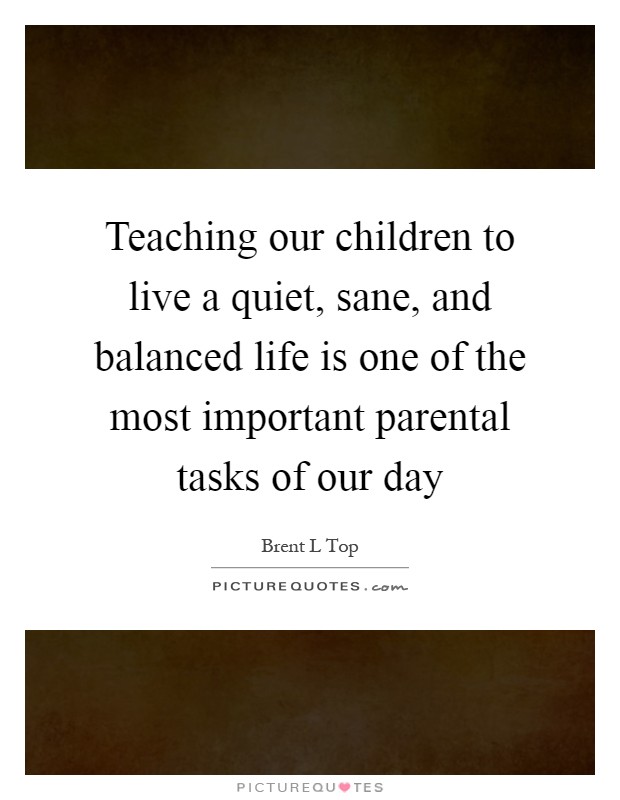Teaching our children to live a quiet, sane, and balanced life is one of the most important parental tasks of our day Picture Quote #1