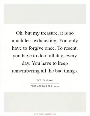 Oh, but my treasure, it is so much less exhausting. You only have to forgive once. To resent, you have to do it all day, every day. You have to keep remembering all the bad things Picture Quote #1