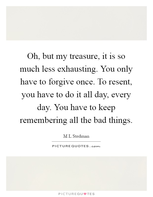 Oh, but my treasure, it is so much less exhausting. You only have to forgive once. To resent, you have to do it all day, every day. You have to keep remembering all the bad things Picture Quote #1